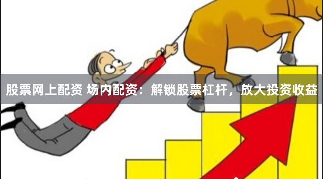 股票网上配资 场内配资：解锁股票杠杆，放大投资收益