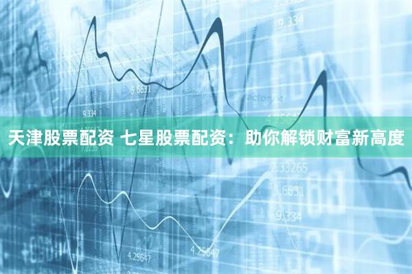 天津股票配资 七星股票配资：助你解锁财富新高度