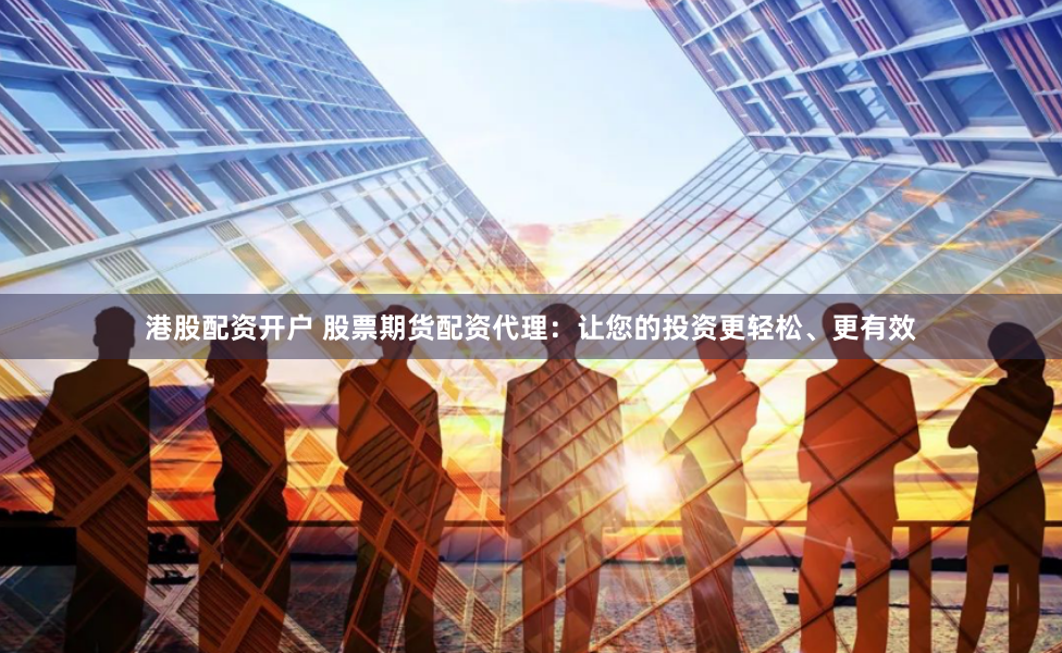 港股配资开户 股票期货配资代理：让您的投资更轻松、更有效