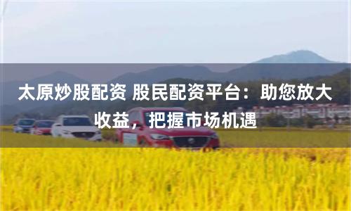 太原炒股配资 股民配资平台：助您放大收益，把握市场机遇