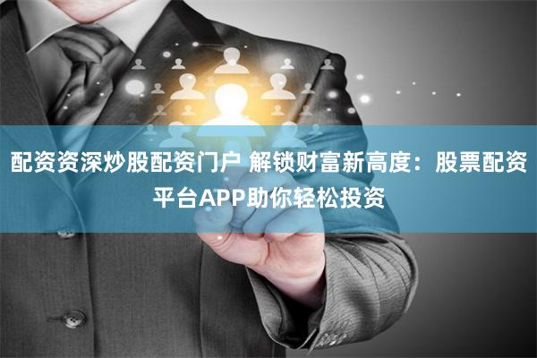 配资资深炒股配资门户 解锁财富新高度：股票配资平台APP助你轻松投资