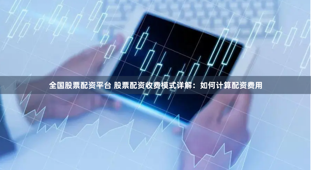 全国股票配资平台 股票配资收费模式详解：如何计算配资费用